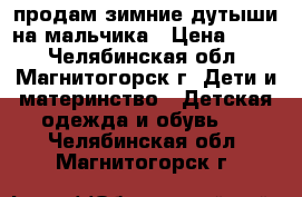 продам зимние дутыши на мальчика › Цена ­ 700 - Челябинская обл., Магнитогорск г. Дети и материнство » Детская одежда и обувь   . Челябинская обл.,Магнитогорск г.